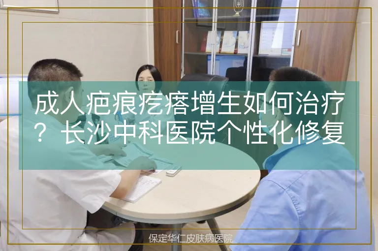 成人疤痕疙瘩增生如何治疗？长沙中科医院个性化修复贴合肌肤更自然