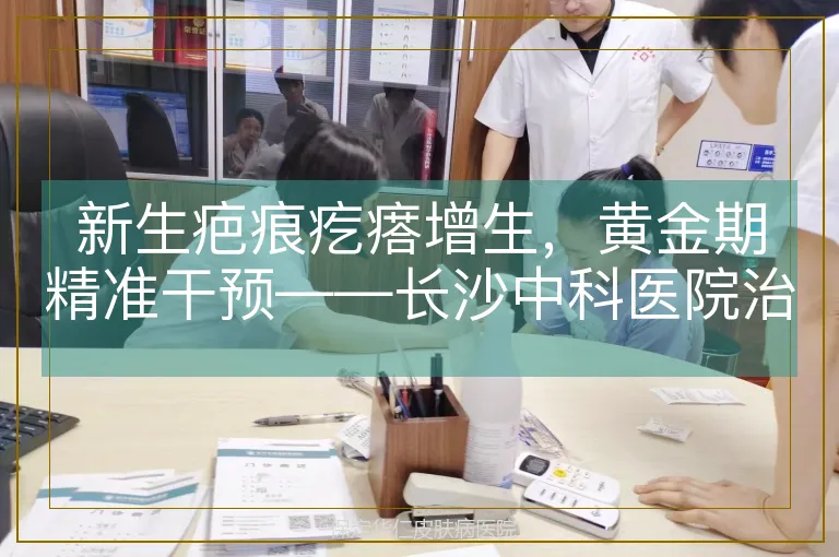 新生疤痕疙瘩增生，黄金期精准干预——长沙中科医院治疗解析